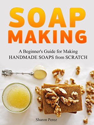 Read Soap Making: A Beginner's Guide for Making Handmade Soaps from Scratch - Sharon Perez file in PDF