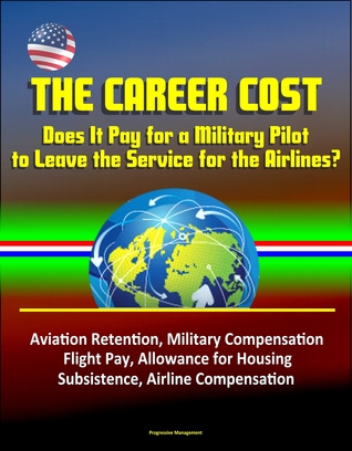Read Online The Career Cost: Does It Pay for a Military Pilot to Leave the Service for the Airlines? Aviation Retention, Military Compensation, Flight Pay, Allowance for Housing, Subsistence, Airline Compensation - Progressive Management | PDF
