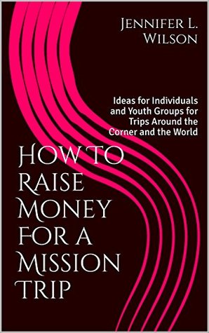 Read Online How To Raise Money For a Mission Trip: Ideas for Individuals and Youth Groups for Trips Around the Corner and the World - Jennifer L. Wilson file in PDF