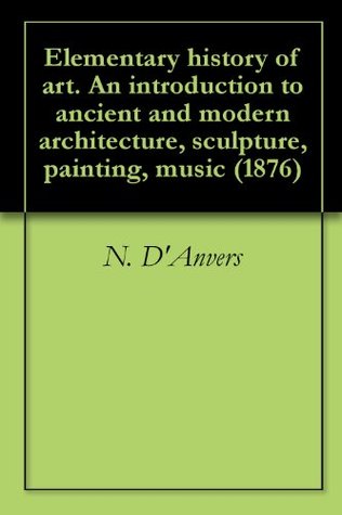 Read Elementary history of art. An introduction to ancient and modern architecture, sculpture, painting, music (1876) - Nancy D'Anvers | ePub