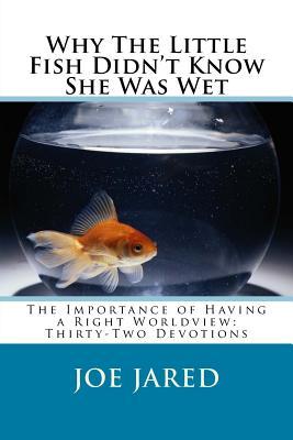 Read Online Why the Little Fish Didn't Know She Was Wet: The Importance of Having a Right Worldview: Thirty-Two Devotions - Joe Jared | PDF