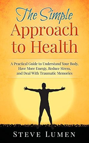 Read The Simple Approach to Health: A Practical Guide to Understand Your Body, Have More Energy, Reduce Stress, and Deal With Traumatic Memories - Steve Lumen file in ePub