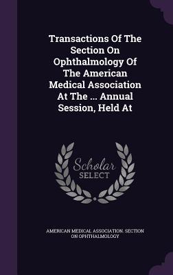 Read Transactions of the Section on Ophthalmology of the American Medical Association at the  Annual Session, Held at - American Medical Association Section on file in ePub