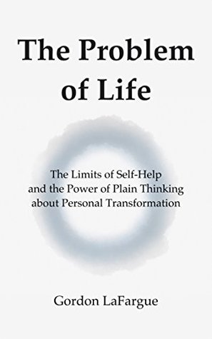 Read Online The Problem of Life: The Limits of Self-Help and the Power of Plain Thinking about Personal Transformation - Gordon LaFargue | PDF