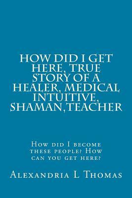 Download HOW DID I GET HERE, True Story of a Healer, Medical Intuitive, Shaman, Teacher: How did I become these people? How can you get here? - Alexandria L Thomas file in PDF