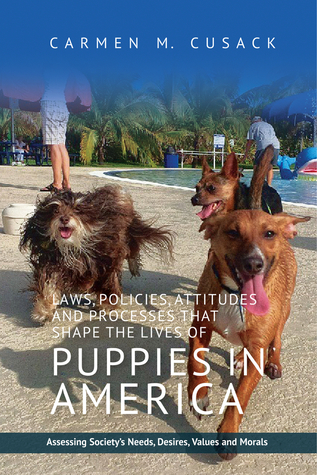 Read Online Laws, Policies, Attitudes and Processes that Shape the Lives of Puppies in America: Assessing Society's Needs, Desires, Values and Morals - Carmen M Cusack file in ePub