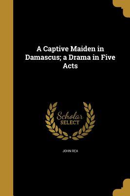 Full Download A Captive Maiden in Damascus; A Drama in Five Acts - John Rea file in PDF