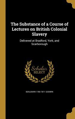 Full Download The Substance of a Course of Lectures on British Colonial Slavery: Delivered at Bradford, York, and Scarborough - Benjamin 1785-1871 Godwin file in ePub
