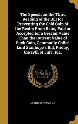 Read The Speech on the Third Reading of the Bill for Preventing the Gold Coin of the Realm from Being Paid or Accepted for a Greater Value Than the Current Value of Such Coin, Commonly Called Lord Stanhope's Bill, Friday, the 19th of July, 1811 - George Johnstone file in ePub