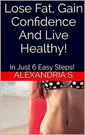Read Online Lose Fat, Gain Confidence And Live Healthy!: In Just 6 Easy Steps! - Alexandria S. | PDF