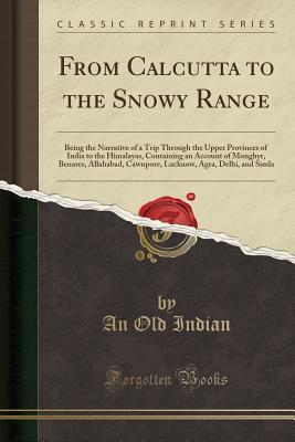 Read Online From Calcutta to the Snowy Range: Being the Narrative of a Trip Through the Upper Provinces of India to the Himalayas, Containing an Account of Monghyr, Benares, Allahabad, Cawnpore, Lucknow, Agra, Delhi, and Simla (Classic Reprint) - An Old Indian | ePub