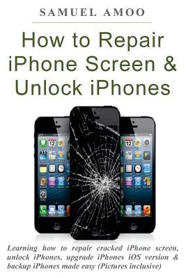 Full Download How to Repair iPhone Screen & Unlock Iphones: Learning How to Repair Cracked iPhone Screen, Unlock Iphones, Upgrade Iphones IOS Version & Backup Iphones Made Easy (Pictures Inclusive) - Samuel Amoo file in PDF