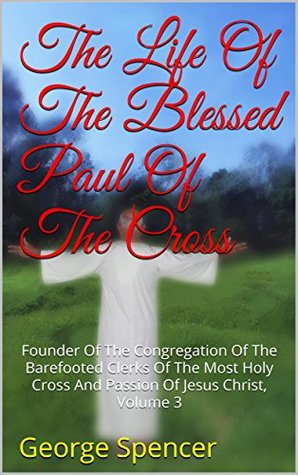 Read Online The Life Of The Blessed Paul Of The Cross: Founder Of The Congregation Of The Barefooted Clerks Of The Most Holy Cross And Passion Of Jesus Christ, Volume 3 - George Spencer file in PDF
