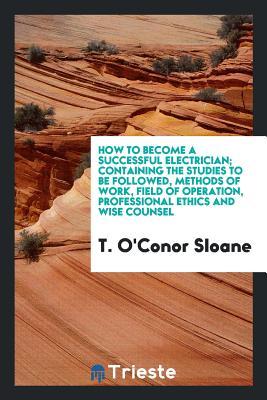 Download How to Become a Successful Electrician; Containing the Studies to Be Followed, Methods of Work, Field of Operation, Professional Ethics and Wise Counsel - T. O'Conor Sloane | ePub