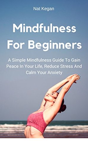 Download Mindfulness For Beginners: A Simple Mindfulness Guide To Gain Peace In Your Life, Reduce Stress And Calm Your Anxiety - Nat Keagan file in PDF