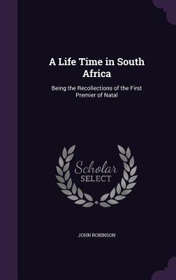Read Online A Life Time in South Africa: Being the Recollections of the First Premier of Natal - John Robinson file in PDF