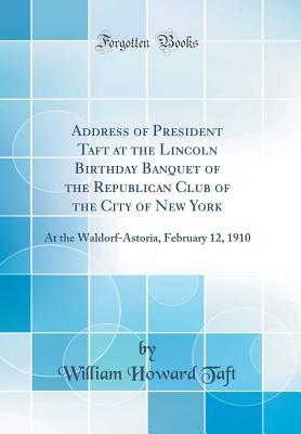 Read Online Address of President Taft at the Lincoln Birthday Banquet of the Republican Club of the City of New York: At the Waldorf-Astoria, February 12, 1910 (Classic Reprint) - William Howard Taft file in PDF