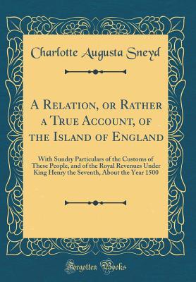 Full Download A Relation, or Rather a True Account, of the Island of England: With Sundry Particulars of the Customs of These People, and of the Royal Revenues Under King Henry the Seventh, about the Year 1500 (Classic Reprint) - Charlotte Augusta Sneyd file in ePub