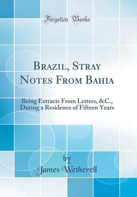 Read Online Brazil, Stray Notes from Bahia: Being Extracts from Letters, &c., During a Residence of Fifteen Years (Classic Reprint) - James Wetherell | PDF