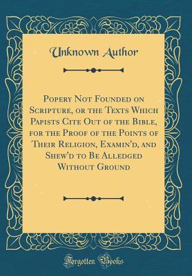 Download Popery Not Founded on Scripture, or the Texts Which Papists Cite Out of the Bible, for the Proof of the Points of Their Religion, Examin'd, and Shew'd to Be Alledged Without Ground (Classic Reprint) - Unknown file in PDF