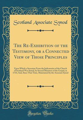 Download The Re-Exhibition of the Testimony, or a Connected View of Those Principles: Upon Which a Secession from the Judicatories of the Church of Scotland Was Stated, by Several Ministers of the Gospel, in 1733; And, Since That Time, Maintained by the Associate - Scotland Associate Synod | ePub