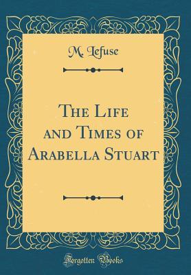 Read The Life and Times of Arabella Stuart (Classic Reprint) - M. Lefuse | PDF