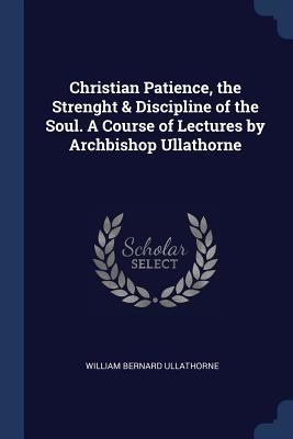 Read Online Christian Patience, the Strenght & Discipline of the Soul. a Course of Lectures by Archbishop Ullathorne - William Bernard Ullathorne | PDF
