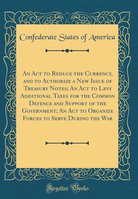 Download An ACT to Reduce the Currency, and to Authorize a New Issue of Treasury Notes; An ACT to Levy Additional Taxes for the Common Defence and Support of the Government; An ACT to Organize Forces to Serve During the War (Classic Reprint) - Confederate States Of America | PDF