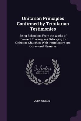 Read Online Unitarian Principles Confirmed by Trinitarian Testimonies: Being Selections from the Works of Eminent Theologians Belonging to Orthodox Churches, with Introductory and Occasional Remarks - John Wilson file in PDF
