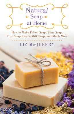 Read Natural Soap at Home: How to Make Felted Soap, Wine Soap, Fruit Soap, Goat's Milk Soap, and Much More - Liz McQuerry | ePub