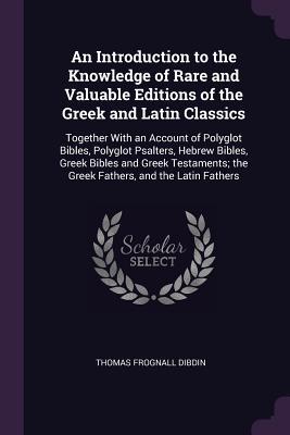 Download An Introduction to the Knowledge of Rare and Valuable Editions of the Greek and Latin Classics: Together with an Account of Polyglot Bibles, Polyglot Psalters, Hebrew Bibles, Greek Bibles and Greek Testaments; The Greek Fathers, and the Latin Fathers - Thomas Frognall Dibdin file in PDF