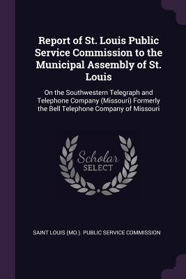 Full Download Report of St. Louis Public Service Commission to the Municipal Assembly of St. Louis: On the Southwestern Telegraph and Telephone Company (Missouri) Formerly the Bell Telephone Company of Missouri - Saint Louis (Mo ) Public Service Commis file in ePub