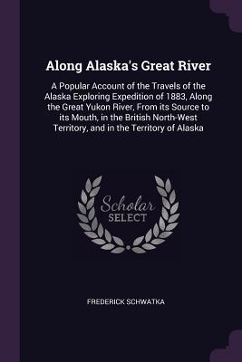 Download Along Alaska's Great River: A Popular Account of the Travels of the Alaska Exploring Expedition of 1883, Along the Great Yukon River, from Its Source to Its Mouth, in the British North-West Territory, and in the Territory of Alaska - Frederick Schwatka | PDF