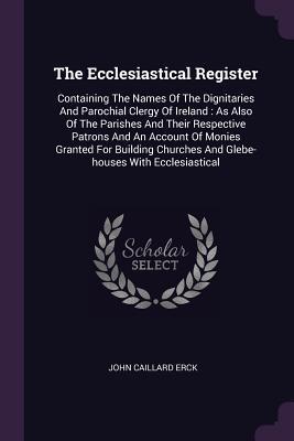 Full Download The Ecclesiastical Register: Containing the Names of the Dignitaries and Parochial Clergy of Ireland: As Also of the Parishes and Their Respective Patrons and an Account of Monies Granted for Building Churches and Glebe-Houses with Ecclesiastical - John Caillard Erck file in ePub