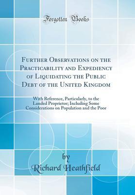 Read Further Observations on the Practicability and Expediency of Liquidating the Public Debt of the United Kingdom: With Reference, Particularly, to the Landed Proprietor; Including Some Considerations on Population and the Poor (Classic Reprint) - Richard Heathfield | ePub