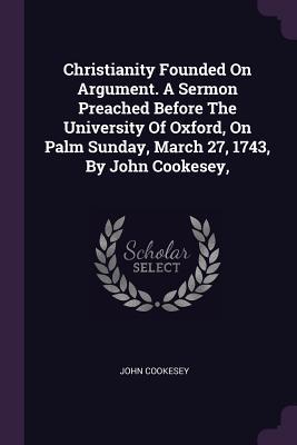 Read Online Christianity Founded on Argument. a Sermon Preached Before the University of Oxford, on Palm Sunday, March 27, 1743, by John Cookesey - John Cookesey file in ePub