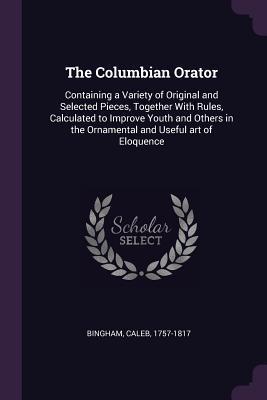 Read Online The Columbian Orator: Containing a Variety of Original and Selected Pieces, Together with Rules, Calculated to Improve Youth and Others in the Ornamental and Useful Art of Eloquence - Caleb Bingham file in ePub