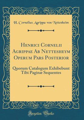 Download Henrici Cornelii Agrippae AB Nettesheym Operum Pars Posterior: Quorum Catalogum Exhibebunt Tibi Pagin� Sequentes (Classic Reprint) - H Cornelius Agrippa Von Nettesheim | PDF