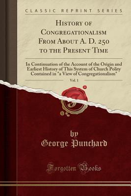 Read History of Congregationalism from about A. D. 250 to the Present Time, Vol. 1: In Continuation of the Account of the Origin and Earliest History of This System of Church Polity Contained in a View of Congregationalism (Classic Reprint) - George Punchard file in ePub