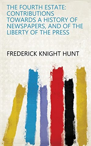 Read Online The fourth estate: contributions towards a history of newspapers, and of the liberty of the press - Frederick Knight Hunt | PDF