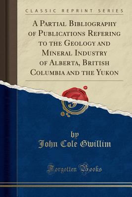 Read Online A Partial Bibliography of Publications Refering to the Geology and Mineral Industry of Alberta, British Columbia and the Yukon (Classic Reprint) - John Cole Gwillim file in ePub