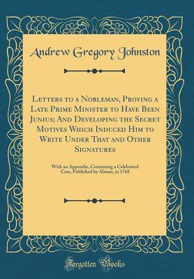 Download Letters to a Nobleman, Proving a Late Prime Minister to Have Been Junius; And Developing the Secret Motives Which Induced Him to Write Under That and Other Signatures: With an Appendix, Containing a Celebrated Case, Published by Almon, in 1768 - Andrew Gregory Johnston | PDF