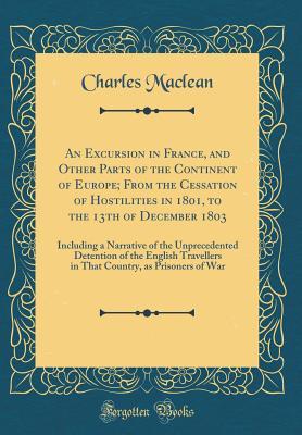 Full Download An Excursion in France, and Other Parts of the Continent of Europe; From the Cessation of Hostilities in 1801, to the 13th of December 1803: Including a Narrative of the Unprecedented Detention of the English Travellers in That Country, as Prisoners of Wa - Charles Maclean | PDF