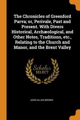 Read The Chronicles of Greenford Parva; Or, Perivale, Past and Present. with Divers Historical, Arch�ological, and Other Notes, Traditions, Etc., Relating to the Church and Manor, and the Brent Valley - John Allen Brown | ePub