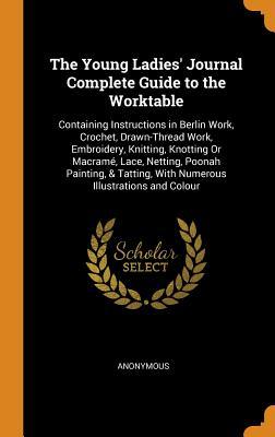 Full Download The Young Ladies' Journal Complete Guide to the Worktable: Containing Instructions in Berlin Work, Crochet, Drawn-Thread Work, Embroidery, Knitting, Knotting or Macram�, Lace, Netting, Poonah Painting, & Tatting, with Numerous Illustrations and Colour - Anonymous | PDF