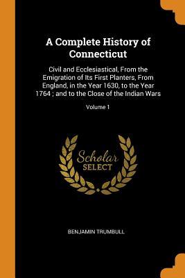 Read A Complete History of Connecticut: Civil and Ecclesiastical, from the Emigration of Its First Planters, from England, in the Year 1630, to the Year 1764; And to the Close of the Indian Wars; Volume 1 - Benjamin Trumbull | PDF