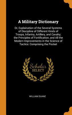 Read A Military Dictionary: Or, Explaination of the Several Systems of Discipline of Different Kinds of Troops, Infantry, Artillery, and Cavalry; The Principles of Fortification, and All the Modern Improvements in the Science of Tactics: Comprising the Pocket - William Duane | PDF