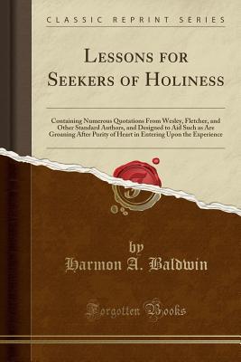 Read Online Lessons for Seekers of Holiness: Containing Numerous Quotations from Wesley, Fletcher, and Other Standard Authors, and Designed to Aid Such as Are Groaning After Purity of Heart in Entering Upon the Experience (Classic Reprint) - Harmon A Baldwin file in PDF
