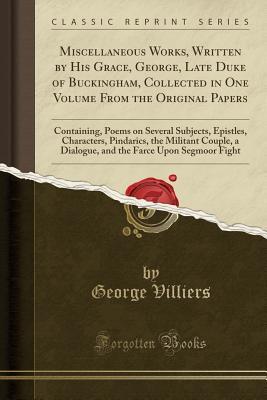 Download Miscellaneous Works, Written by His Grace, George, Late Duke of Buckingham, Collected in One Volume from the Original Papers: Containing, Poems on Several Subjects, Epistles, Characters, Pindarics, the Militant Couple, a Dialogue, and the Farce Upon Segmo - George Villiers | PDF