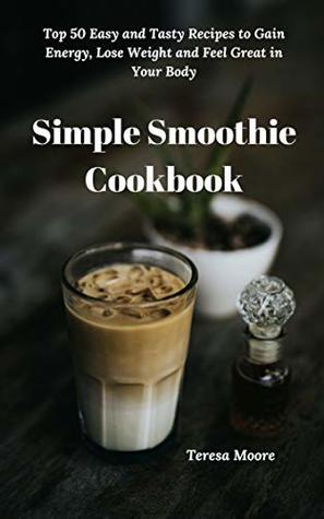 Read Simple Smoothie Cookbook: Top 50 Easy and Tasty Recipes to Gain Energy, Lose Weight and Feel Great in Your Body (Delicious Recipes Book 35) - Teresa Moore | PDF